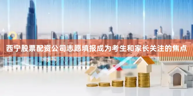 西宁股票配资公司志愿填报成为考生和家长关注的焦点