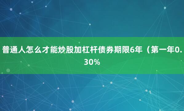 普通人怎么才能炒股加杠杆债券期限6年（第一年0.30%