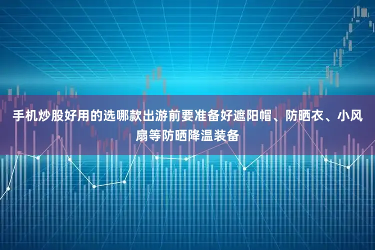 手机炒股好用的选哪款出游前要准备好遮阳帽、防晒衣、小风扇等防晒降温装备