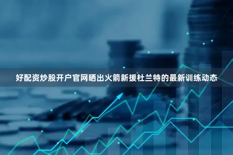 好配资炒股开户官网晒出火箭新援杜兰特的最新训练动态