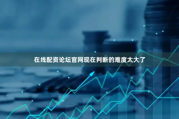 在线配资论坛官网现在判断的难度太大了