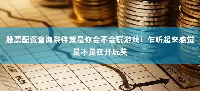 股票配资查询条件就是你会不会玩游戏！乍听起来感觉是不是在开玩笑
