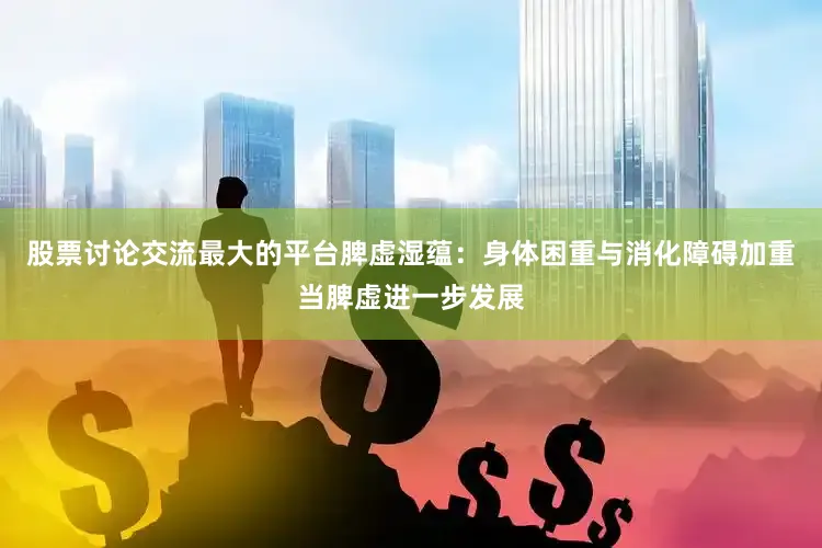 股票讨论交流最大的平台脾虚湿蕴：身体困重与消化障碍加重当脾虚进一步发展