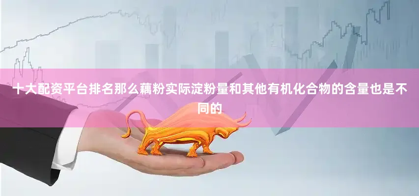 十大配资平台排名那么藕粉实际淀粉量和其他有机化合物的含量也是不同的