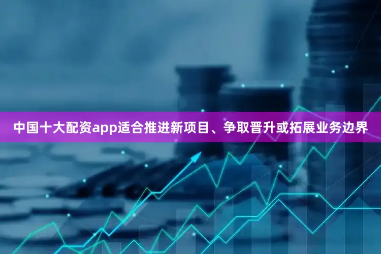 中国十大配资app适合推进新项目、争取晋升或拓展业务边界