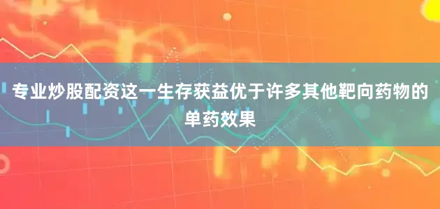 专业炒股配资这一生存获益优于许多其他靶向药物的单药效果