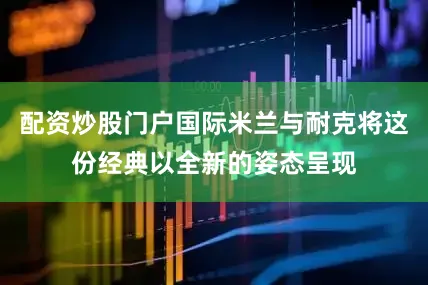 配资炒股门户国际米兰与耐克将这份经典以全新的姿态呈现