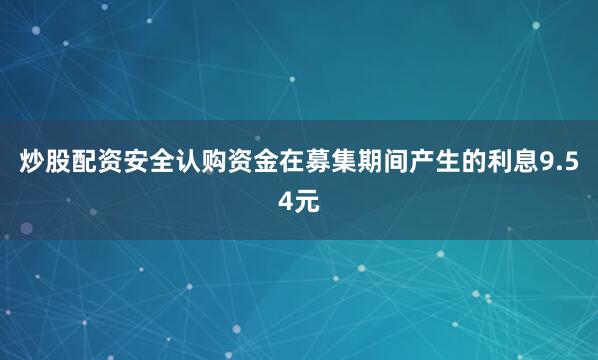 炒股配资安全认购资金在募集期间产生的利息9.54元