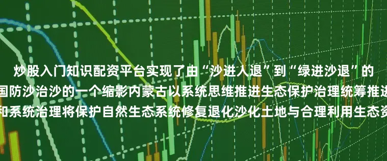 炒股入门知识配资平台实现了由“沙进人退”到“绿进沙退”的历史性转变库布其的故事是中国防沙治沙的一个缩影内蒙古以系统思维推进生态保护治理统筹推进山水林田湖草沙一体化保护和系统治理将保护自然生态系统修复退化沙化土地与合理利用生态资源相结合全力构建人沙和谐共生新格局为美丽中国建设贡献力量文案：钦柏统筹：王静超 贺嘉琦监制：戴宏 赵静素材：新华社、内蒙古自治区林业和草原局、内蒙古日报、草原云、鄂尔多斯市林