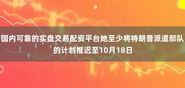国内可靠的实盘交易配资平台她至少将特朗普派遣部队的计划推迟至10月18日