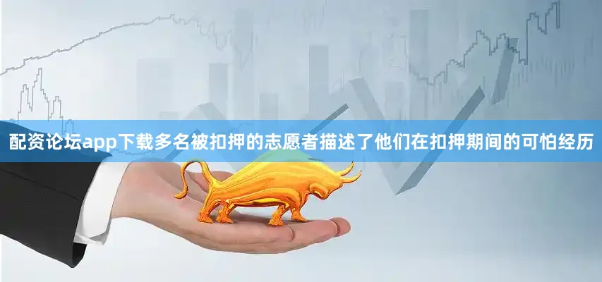 配资论坛app下载多名被扣押的志愿者描述了他们在扣押期间的可怕经历