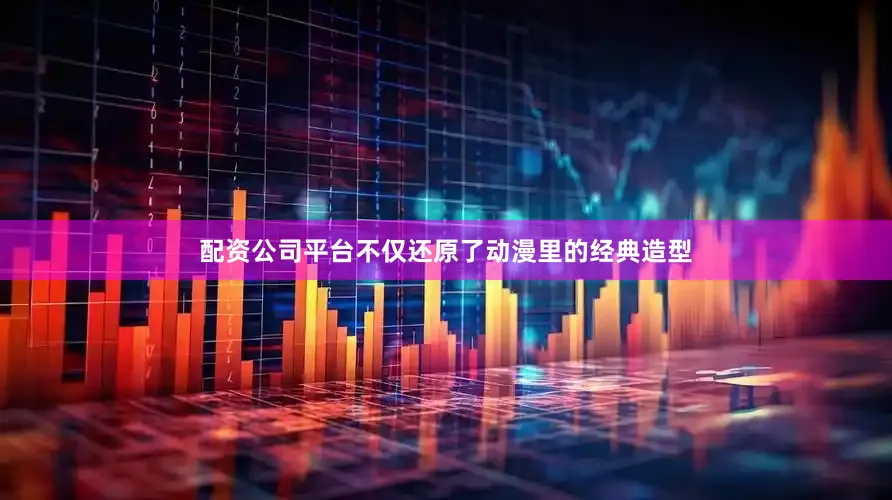 配资公司平台不仅还原了动漫里的经典造型